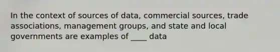 In the context of sources of data, commercial sources, trade associations, management groups, and state and local governments are examples of ____ data