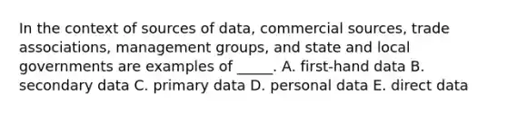 In the context of sources of data, commercial sources, trade associations, management groups, and state and local governments are examples of _____. A. first-hand data B. secondary data C. primary data D. personal data E. direct data