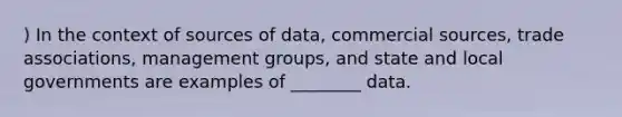 ) In the context of sources of data, commercial sources, trade associations, management groups, and state and local governments are examples of ________ data.