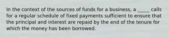 In the context of the sources of funds for a business, a _____ calls for a regular schedule of fixed payments sufficient to ensure that the principal and interest are repaid by the end of the tenure for which the money has been borrowed.