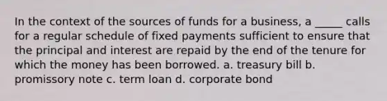 In the context of the sources of funds for a business, a _____ calls for a regular schedule of fixed payments sufficient to ensure that the principal and interest are repaid by the end of the tenure for which the money has been borrowed. a. treasury bill b. promissory note c. term loan d. corporate bond