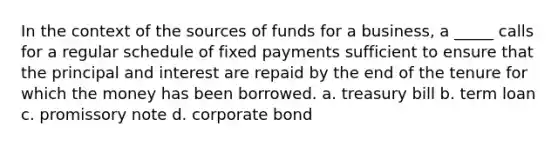 In the context of the sources of funds for a business, a _____ calls for a regular schedule of fixed payments sufficient to ensure that the principal and interest are repaid by the end of the tenure for which the money has been borrowed. a. treasury bill b. term loan c. promissory note d. corporate bond