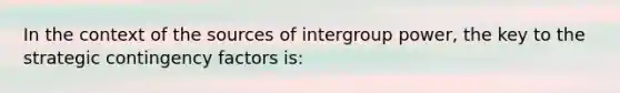 In the context of the sources of intergroup power, the key to the strategic contingency factors is: