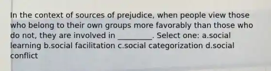 In the context of sources of prejudice, when people view those who belong to their own groups more favorably than those who do not, they are involved in _________. Select one: a.social learning b.social facilitation c.social categorization d.social conflict