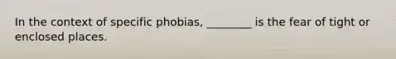 In the context of specific phobias, ________ is the fear of tight or enclosed places.