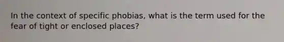 In the context of specific phobias, what is the term used for the fear of tight or enclosed places?