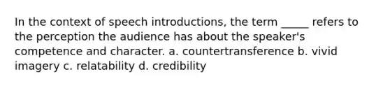 In the context of speech introductions, the term _____ refers to the perception the audience has about the speaker's competence and character. a. countertransference b. vivid imagery c. relatability d. credibility