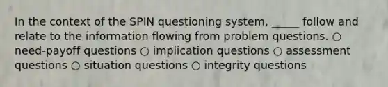 In the context of the SPIN questioning system, _____ follow and relate to the information flowing from problem questions. ○ need-payoff questions ○ implication questions ○ assessment questions ○ situation questions ○ integrity questions