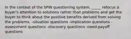 In the context of the SPIN questioning system, _____ refocus a buyer's attention to solutions rather than problems and get the buyer to think about the positive benefits derived from solving the problems. -situation questions -implication questions -assessment questions -discovery questions -need-payoff questions