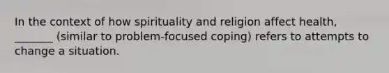 In the context of how spirituality and religion affect health, _______ (similar to problem-focused coping) refers to attempts to change a situation.