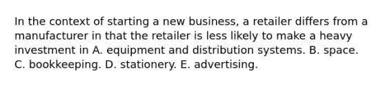 In the context of starting a new business, a retailer differs from a manufacturer in that the retailer is less likely to make a heavy investment in A. equipment and distribution systems. B. space. C. bookkeeping. D. stationery. E. advertising.