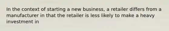 In the context of starting a new business, a retailer differs from a manufacturer in that the retailer is less likely to make a heavy investment in