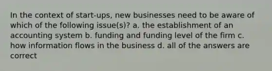 In the context of start-ups, new businesses need to be aware of which of the following issue(s)? a. the establishment of an accounting system b. funding and funding level of the firm c. how information flows in the business d. all of the answers are correct