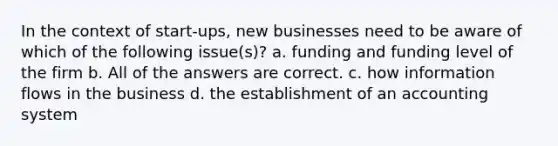 In the context of start-ups, new businesses need to be aware of which of the following issue(s)? a. funding and funding level of the firm b. All of the answers are correct. c. how information flows in the business d. the establishment of an accounting system