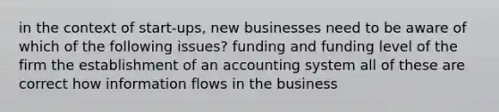 in the context of start-ups, new businesses need to be aware of which of the following issues? funding and funding level of the firm the establishment of an accounting system all of these are correct how information flows in the business