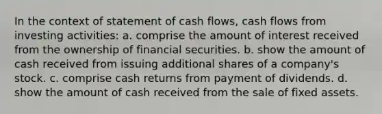 In the context of statement of cash flows, cash flows from investing activities: a. comprise the amount of interest received from the ownership of financial securities. b. show the amount of cash received from issuing additional shares of a company's stock. c. comprise cash returns from payment of dividends. d. show the amount of cash received from the sale of fixed assets.