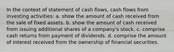 In the context of statement of cash flows, cash flows from investing activities: a. show the amount of cash received from the sale of fixed assets. b. show the amount of cash received from issuing additional shares of a company's stock. c. comprise cash returns from payment of dividends. d. comprise the amount of interest received from the ownership of financial securities.