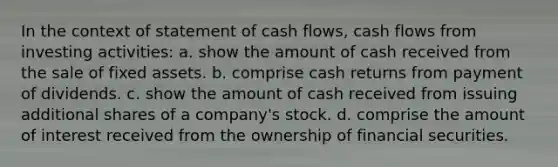 In the context of statement of cash flows, cash flows from investing activities: a. show the amount of cash received from the sale of fixed assets. b. comprise cash returns from payment of dividends. c. show the amount of cash received from issuing additional shares of a company's stock. d. comprise the amount of interest received from the ownership of financial securities.