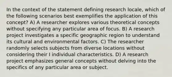 In the context of the statement defining research locale, which of the following scenarios best exemplifies the application of this concept? A) A researcher explores various theoretical concepts without specifying any particular area of focus. B) A research project investigates a specific geographic region to understand its cultural and environmental factors. C) The researcher randomly selects subjects from diverse locations without considering their I individual characteristics. D) A research project emphasizes general concepts without delving into the specifics of any particular area or subject.