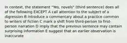 In context, the statement "Yes, novels" (third sentence) does all of the following EXCEPT A call attention to the subject of a digression B introduce a commentary about a practice common to writers of fiction C mark a shift from third-person to first-person narration D imply that the previous sentence may contain surprising information E suggest that an earlier observation is inaccurate