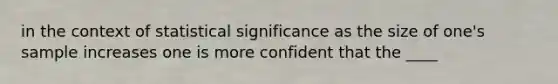 in the context of statistical significance as the size of one's sample increases one is more confident that the ____