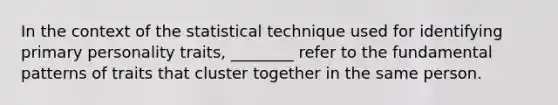 In the context of the statistical technique used for identifying primary personality traits, ________ refer to the fundamental patterns of traits that cluster together in the same person.