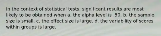 In the context of statistical tests, significant results are most likely to be obtained when a. the alpha level is .50. b. the sample size is small. c. the effect size is large. d. the variability of scores within groups is large.