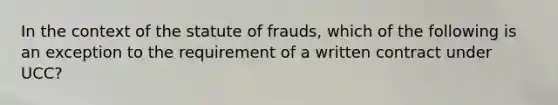 In the context of the statute of frauds, which of the following is an exception to the requirement of a written contract under UCC?