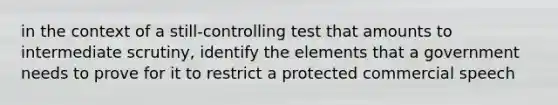 in the context of a still-controlling test that amounts to intermediate scrutiny, identify the elements that a government needs to prove for it to restrict a protected commercial speech