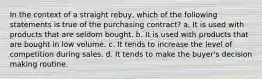 In the context of a straight rebuy, which of the following statements is true of the purchasing contract? a. It is used with products that are seldom bought. b. It is used with products that are bought in low volume. c. It tends to increase the level of competition during sales. d. It tends to make the buyer's decision making routine.