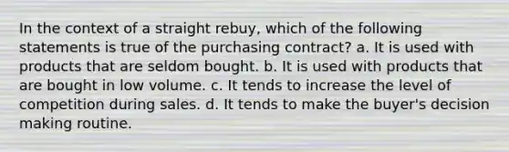 In the context of a straight rebuy, which of the following statements is true of the purchasing contract? a. It is used with products that are seldom bought. b. It is used with products that are bought in low volume. c. It tends to increase the level of competition during sales. d. It tends to make the buyer's <a href='https://www.questionai.com/knowledge/kuI1pP196d-decision-making' class='anchor-knowledge'>decision making</a> routine.