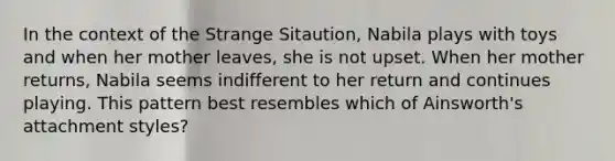 In the context of the Strange Sitaution, Nabila plays with toys and when her mother leaves, she is not upset. When her mother returns, Nabila seems indifferent to her return and continues playing. This pattern best resembles which of Ainsworth's attachment styles?