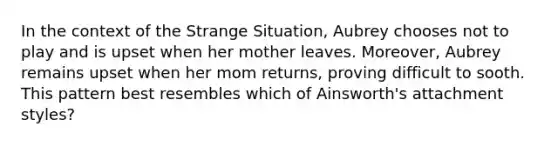 In the context of the Strange Situation, Aubrey chooses not to play and is upset when her mother leaves. Moreover, Aubrey remains upset when her mom returns, proving difficult to sooth. This pattern best resembles which of Ainsworth's attachment styles?