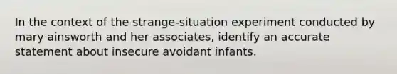 In the context of the strange-situation experiment conducted by mary ainsworth and her associates, identify an accurate statement about insecure avoidant infants.