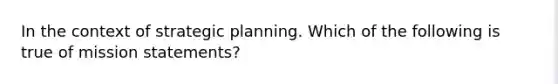 In the context of strategic planning. Which of the following is true of mission statements?