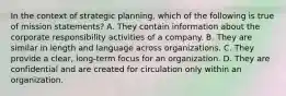 In the context of strategic planning, which of the following is true of mission statements? A. They contain information about the corporate responsibility activities of a company. B. They are similar in length and language across organizations. C. They provide a clear, long-term focus for an organization. D. They are confidential and are created for circulation only within an organization.