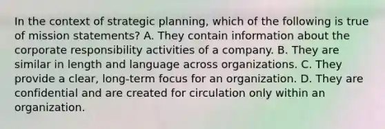 In the context of strategic planning, which of the following is true of mission statements? A. They contain information about the corporate responsibility activities of a company. B. They are similar in length and language across organizations. C. They provide a clear, long-term focus for an organization. D. They are confidential and are created for circulation only within an organization.