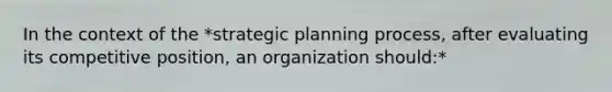 In the context of the *strategic planning process, after evaluating its competitive position, an organization should:*