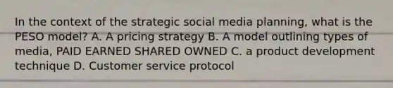 In the context of the strategic social media planning, what is the PESO model? A. A pricing strategy B. A model outlining types of media, PAID EARNED SHARED OWNED C. a product development technique D. Customer service protocol