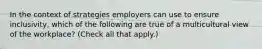 In the context of strategies employers can use to ensure inclusivity, which of the following are true of a multicultural view of the workplace? (Check all that apply.)