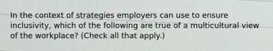 In the context of strategies employers can use to ensure inclusivity, which of the following are true of a multicultural view of the workplace? (Check all that apply.)