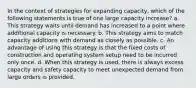 In the context of strategies for expanding capacity, which of the following statements is true of one large capacity increase? a. This strategy waits until demand has increased to a point where additional capacity is necessary. b. This strategy aims to match capacity additions with demand as closely as possible. c. An advantage of using this strategy is that the fixed costs of construction and operating system setup need to be incurred only once. d. When this strategy is used, there is always excess capacity and safety capacity to meet unexpected demand from large orders is provided.