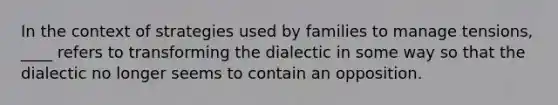 In the context of strategies used by families to manage tensions, ____ refers to transforming the dialectic in some way so that the dialectic no longer seems to contain an opposition.