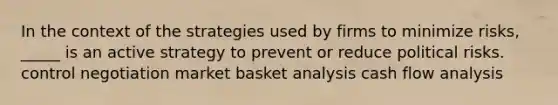 In the context of the strategies used by firms to minimize risks, _____ is an active strategy to prevent or reduce political risks. control negotiation market basket analysis cash flow analysis