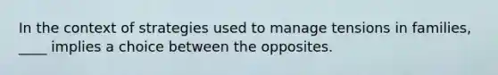 In the context of strategies used to manage tensions in families, ____ implies a choice between the opposites.