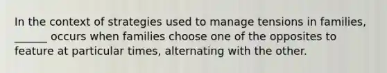 In the context of strategies used to manage tensions in families, ______ occurs when families choose one of the opposites to feature at particular times, alternating with the other.