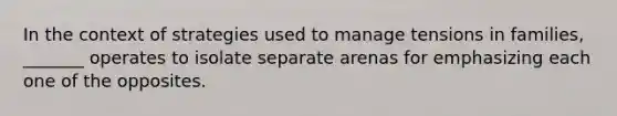 In the context of strategies used to manage tensions in families, _______ operates to isolate separate arenas for emphasizing each one of the opposites.