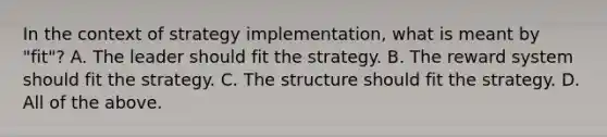 In the context of strategy implementation, what is meant by "fit"? A. The leader should fit the strategy. B. The reward system should fit the strategy. C. The structure should fit the strategy. D. All of the above.