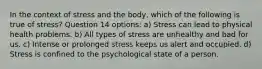 In the context of stress and the body, which of the following is true of stress? Question 14 options: a) Stress can lead to physical health problems. b) All types of stress are unhealthy and bad for us. c) Intense or prolonged stress keeps us alert and occupied. d) Stress is confined to the psychological state of a person.