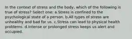 In the context of stress and the body, which of the following is true of stress? Select one: a.Stress is confined to the psychological state of a person. b.All types of stress are unhealthy and bad for us. c.Stress can lead to physical health problems. d.Intense or prolonged stress keeps us alert and occupied.